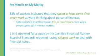 My Mind is on My Money
83% of workers indicated that they spend at least some time
every week at work thinking about personal finances
• 34% indicated that they spend five or more hours each week
preoccupied with money matters
1 in 5 surveyed for a study by the Certified Financial Planner
Board of Standards reported having skipped work to deal with
financial issues.
2012 VOYA study on retirement readiness
“Best Practices for a Workplace Financial Education Program”, Kline, M. CUPA HR Enews, June 3, 2015
 