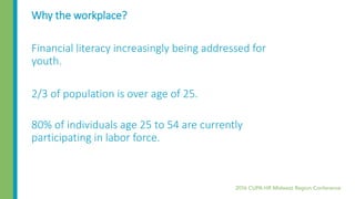 Why the workplace?
Financial literacy increasingly being addressed for
youth.
2/3 of population is over age of 25.
80% of individuals age 25 to 54 are currently
participating in labor force.
 