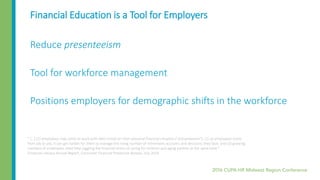 Financial Education is a Tool for Employers
Reduce presenteeism
Tool for workforce management
Positions employers for demographic shifts in the workforce
“ [...] (1) employees may come to work with their minds on their personal financial situation (“presenteeism”); (2) as employees move
from job to job, it can get harder for them to manage the rising number of retirement accounts and decisions they face; and (3) growing
numbers of employees need help juggling the financial stress of caring for children and aging parents at the same time.”
Financial Literacy Annual Report, Consumer Financial Protection Bureau, July 2014
 