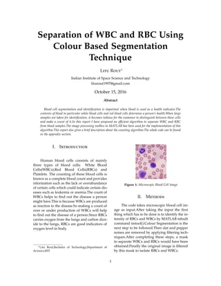 Separation of WBC and RBC Using
Colour Based Segmentation
Technique
Litu Rout∗
Indian Institute of Space Science and Technology
liturout1997@gmail.com
October 15, 2016
Abstract
Blood cell segmentation and identiﬁcation is important when blood is used as a health indicator.The
contents of blood in particular white blood cells and red blood cells determine a person’s health.When large
samples are taken for identiﬁcation, it becomes tedious for the examiner to distinguish between these cells
and make a count of it.In this report I have proposed an efﬁcient algorithm to separate WBC and RBC
from blood samples.The image processing toolbox in MATLAB has been used for the implementation of this
algorithm.This report also gives a brief description about the counting algorithm.The whole code can be found
in the appendix section.
I. Introduction
Human blood cells consists of mainly
three types of blood cells: White Blood
Cells(WBCs),Red Blood Cells(RBCs) and
Platelets. The counting of these blood cells is
known as a complete blood count and provides
information such as the lack or overabundance
of certain cells which could indicate certain dis-
eases such as leukemia or anemia.The count of
WBCs helps to ﬁnd out the disease a person
might have.This is because WBCs are produced
as reaction to the disease.So making a count of
over or under production of WBCs will help
to ﬁnd out the disease of a person.Since RBCs
carries oxygen from the lungs and carbon diox-
ide to the lungs, RBCs are good indicators of
oxygen level in body.
∗Litu Rout,Bachelor of Technology,Department of
Avionics,IIST
Figure 1: Microscopic Blood Cell Image
II. Methods
The code takes microscopic blood cell im-
age as input.After taking the input the ﬁrst
thing which has to be done is to identify the in-
tensity of RBCs and WBCs by MATLAB inbuilt
command imtool().Colour Segmentation is the
next step to be followed.Then slat and pepper
noises are removed by applying ﬁltering tech-
niques.After completing these steps, a mask
to separate WBCs and RBCs would have been
obtained.Finally the original image is ﬁltered
by this mask to isolate RBCs and WBCs.
1
 