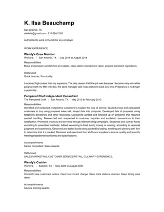 K. Ilsa Beauchamp
San Antonio, TX
afwifeib@gmail.com - 210-294-2195
Authorized to work in the US for any employer
WORK EXPERIENCE
Wendy's Crew Member
Wendy's. - San Antonio, TX - July 2014 to August 2014
Responsibilities
Make and prepare sandwiches and salads, keep station stocked and clean, prepare sandwich ingredients.
Skills Used
Quick Learner, Punctuality.
I received high praise from my superiors. The only reason I left the job was because I became very sick while
pregnant with my fifth child but, the store manager said I was welcome back any time. Pregnancy is no longer
a possibility.
Pampered Chef Independant Consultant
The Pampered Chef - San Antonio, TX - May 2010 to February 2013
Responsibilities
Identified and contacted prospective customers to explain the type of service. Quoted prices and persuaded
customers to buy using prepared sales talk. Keyed data into computer. Developed lists of prospects using
telephone directories and other resources. Maintained contact and followed up on problems that required
special handling. Researched and responded to customer inquiries and explained transactions to their
satisfaction. Promoted products and services through telemarketing campaigns. Seasoned and cooked foods
according to prescribed methods. Added seasoning to food during mixing or cooking, according to personal
judgment and experience. Observed and tested foods being cooked by tasting, smelling and piercing with fork
to determine that it is cooked. Received and examined food stuffs and supplies to ensure quality and quantity
meeting established standards and specifications.
Accomplishments
Senior Consultant. Sales Awards
Skills Used
SALES/MARKETING, CUSTOMER SERVICE/RETAIL, CULINARY EXPERIENCE.
Wendy's Cashier
Wendy's. - Buleson, TX - May 2005 to August 2006
Responsibilities
Correctly take customers orders. Hand out correct change. Keep drink stations stocked. Keep dining area
clean.
Accomplishments
Several training awards.
 