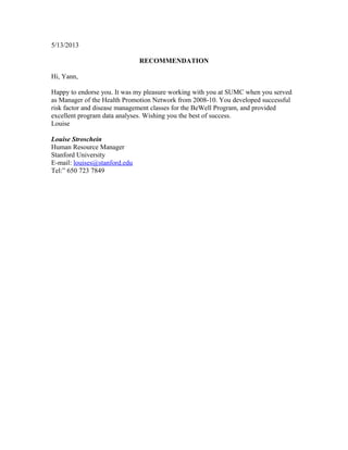 5/13/2013
RECOMMENDATION
Hi, Yann,
Happy to endorse you. It was my pleasure working with you at SUMC when you served
as Manager of the Health Promotion Network from 2008-10. You developed successful
risk factor and disease management classes for the BeWell Program, and provided
excellent program data analyses. Wishing you the best of success.
Louise
Louise Stroschein
Human Resource Manager
Stanford University
E-mail: louises@stanford.edu
Tel:” 650 723 7849
 