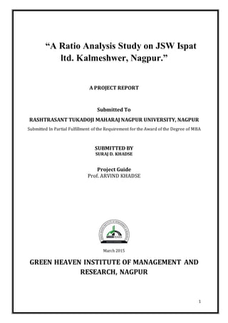 1
“A Ratio Analysis Study on JSW Ispat
ltd. Kalmeshwer, Nagpur.”
A PROJECT REPORT
Submitted To
RASHTRASANT TUKADOJI MAHARAJ NAGPUR UNIVERSITY, NAGPUR
Submitted In Partial Fulfillment of the Requirement for the Award of the Degree of MBA
SUBMITTED BY
SURAJ D. KHADSE
Project Guide
Prof. ARVIND KHADSE
March 2015
GREEN HEAVEN INSTITUTE OF MANAGEMENT AND
RESEARCH, NAGPUR
 