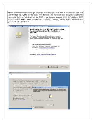 Go to windows start>>run>>type 'dcpromo'>>Next>>Next>>Create a new domain in a new
forest>>Set the FQDN of the forest root domain (We have set it as esx.com)>>set forest
functional level to 'windows server 2003'>>set domain function level to 'windows 2003
server>>select DNS Server>>Next>>set 'Directory service restore mode administrator'
password>>Next>>Finish
 