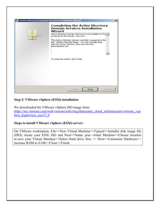 Step 2: VMware vSphere (ESXi) installation
We downloaded the VMware vSphere ISO image from:
https://my.vmware.com/web/vmware/info/slug/datacenter_cloud_infrastructure/vmware_vsp
here_hypervisor_esxi/5_0
Steps to install VMware vSphere (ESXi) server:
On VMware workstation, File>>New Virtual Machine>>Typical>>Installer disk image file
(ISO): locate your ESXi ISO and Next>>Name your virtual Machine>>Choose location
to save your Virtual Machine>>Select Hard drive Size >> Next>>Customize Hardware>>
increase RAM to 4 GB>>Close>>Finish
 