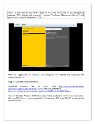 Press F2 and enter the password to login to the ESXi Server and set the management
network, DNS settings and hostname>>Highlight 'Configure Management Network' and
press enter to setup IP address and DNS.
Once the Hypervisor was installed and configured, we installed and configured the
management server.
Step 3: vCenter Server installation
Download windows 2k8 R2 server from http://www.microsoft.com/en-
in/download/details.aspx?id=11093 and vCenter server ISO from
https://my.vmware.com/web/vmware/details/vc50/dHRAYnQldEBiZHBqcA==
We have Installed Windows 2008 R2 on a new virtual machine on our VMware workstation.
Once win2k8 Server is ready, connect the vCenter server ISO to the 2k8 R2 server and run
the autorun file.
 