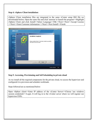 Step 4: vSphere Client installation:
vSphere Client installation files are integrated in the same vCenter setup ISO file we
downloaded before. Open the same file and click 'autorun' to launch the program>>Highlight
vSphere Client and click Install>>Select Language>>OK>>Next>>Next>>Accept License
>>Next>>Enter Customer information >>Next>>Next Install>>Finish
Step 5: Accessing, Provisioning and Self Scheduling in private cloud
As we install all the required components for the private cloud, we access the hypervisor and
configured it to provision and schedule workloads.
Steps followed are as mentioned below:
Open vSphere client>>Enter IP address of the vCenter Server>>Choose 'use windows
session credentials'>>Login. It will log in to the vCenter server where we will register our
hypervisor ESXi.
 