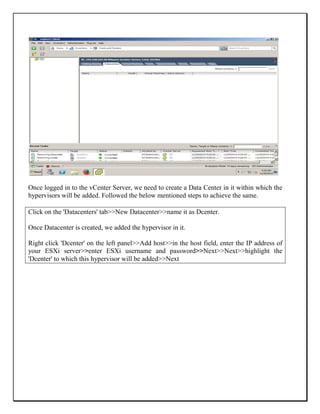 Once logged in to the vCenter Server, we need to create a Data Center in it within which the
hypervisors will be added. Followed the below mentioned steps to achieve the same.
Click on the 'Datacenters' tab>>New Datacenter>>name it as Dcenter.
Once Datacenter is created, we added the hypervisor in it.
Right click 'Dcenter' on the left panel>>Add host>>in the host field, enter the IP address of
your ESXi server>>enter ESXi username and password>>Next>>Next>>highlight the
'Dcenter' to which this hypervisor will be added>>Next
 