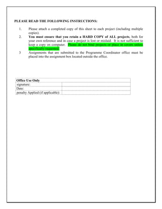 PLEASE READ THE FOLLOWING INSTRUCTIONS:
1. Please attach a completed copy of this sheet to each project (including multiple
copies).
2. You must ensure that you retain a HARD COPY of ALL projects, both for
your own reference and in case a project is lost or mislaid. It is not sufficient to
keep a copy on computer. Please do not bind projects or place in covers unless
specifically requested.
3 Assignments that are submitted to the Programme Coordinator office must be
placed into the assignment box located outside the office.
Office Use Only
signature:
Date:
penalty Applied (if applicable):
 