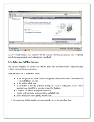 A new virtual machine was created with the selected operating system and this completed
our first requirement of configuring the private cloud.
Scheduling and Self Provisioning
We can also schedule the creation of VMs so that a new machine will be self provisioned
without minimal human interaction.
Steps followed are as mentioned below:
 In the navigation bar, click Home>Management>Scheduled Tasks. The current list
of scheduled tasks appears.
 In the toolbar, click New
 In the Select a Task to Schedule dialog box, select a task(Create a new virtual
machine) and click OK to open the wizard for that task
 Complete the wizard that opens for the task.
 Enter a task name and task description and click Next
 Select a Frequency and specify a start Time
A New machine will be provisioned automatically as per the specified time.
 