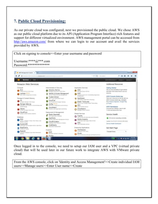 7. Public Cloud Provisioning:
As our private cloud was configured, next we provisioned the public cloud. We chose AWS
as our public cloud platform due to its API (Application Program Interface) rich features and
support for different virtualized environment. AWS management portal can be accessed from
http://aws.amazon.com/ from where we can login to our account and avail the services
provided by AWS.
Click on signing to console>>Enter your username and password
Username:****@***.com
Password:*************
Once logged in to the console, we need to setup our IAM user and a VPC (virtual private
cloud) that will be used later in our future work to integrate AWS with VMware private
cloud.
From the AWS console, click on 'Identity and Access Management'>>Create individual IAM
users>>Manage users>>Enter User name>>Create
 