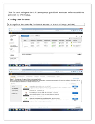 Now the basic settings on the AWS management portal have been done and we are ready to
provision our first instance.
Creating a new instance:
Click again on 'Services>>EC2>>Launch Instance>>Chose AMI image (Red Hat)
 