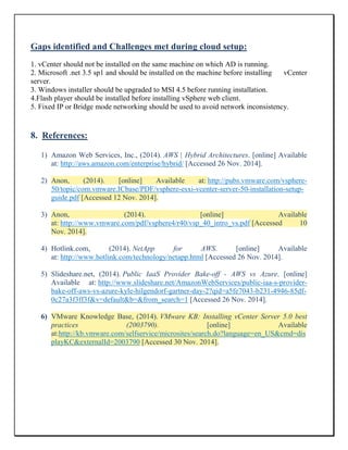 Gaps identified and Challenges met during cloud setup:
1. vCenter should not be installed on the same machine on which AD is running.
2. Microsoft .net 3.5 sp1 and should be installed on the machine before installing vCenter
server.
3. Windows installer should be upgraded to MSI 4.5 before running installation.
4.Flash player should be installed before installing vSphere web client.
5. Fixed IP or Bridge mode networking should be used to avoid network inconsistency.
8. References:
1) Amazon Web Services, Inc., (2014). AWS | Hybrid Architectures. [online] Available
at: http://aws.amazon.com/enterprise/hybrid/ [Accessed 26 Nov. 2014].
2) Anon, (2014). [online] Available at: http://pubs.vmware.com/vsphere-
50/topic/com.vmware.ICbase/PDF/vsphere-esxi-vcenter-server-50-installation-setup-
guide.pdf [Accessed 12 Nov. 2014].
3) Anon, (2014). [online] Available
at: http://www.vmware.com/pdf/vsphere4/r40/vsp_40_intro_vs.pdf [Accessed 10
Nov. 2014].
4) Hotlink.com, (2014). NetApp for AWS. [online] Available
at: http://www.hotlink.com/technology/netapp.html [Accessed 26 Nov. 2014].
5) Slideshare.net, (2014). Public IaaS Provider Bake-off - AWS vs Azure. [online]
Available at: http://www.slideshare.net/AmazonWebServices/public-iaa-s-provider-
bake-off-aws-vs-azure-kyle-hilgendorf-gartner-day-2?qid=a5fe7043-b231-4946-85df-
0c27a3f3ff3f&v=default&b=&from_search=1 [Accessed 26 Nov. 2014].
6) VMware Knowledge Base, (2014). VMware KB: Installing vCenter Server 5.0 best
practices (2003790). [online] Available
at:http://kb.vmware.com/selfservice/microsites/search.do?language=en_US&cmd=dis
playKC&externalId=2003790 [Accessed 30 Nov. 2014].
 