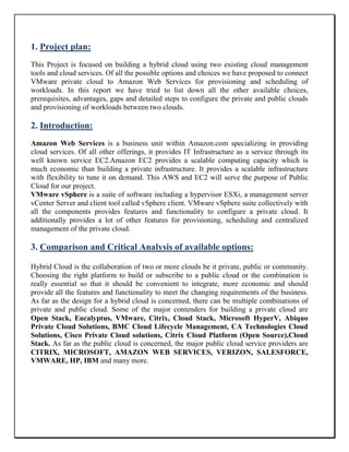 1. Project plan:
This Project is focused on building a hybrid cloud using two existing cloud management
tools and cloud services. Of all the possible options and choices we have proposed to connect
VMware private cloud to Amazon Web Services for provisioning and scheduling of
workloads. In this report we have tried to list down all the other available choices,
prerequisites, advantages, gaps and detailed steps to configure the private and public clouds
and provisioning of workloads between two clouds.
2. Introduction:
Amazon Web Services is a business unit within Amazon.com specializing in providing
cloud services. Of all other offerings, it provides IT Infrastructure as a service through its
well known service EC2.Amazon EC2 provides a scalable computing capacity which is
much economic than building a private infrastructure. It provides a scalable infrastructure
with flexibility to tune it on demand. This AWS and EC2 will serve the purpose of Public
Cloud for our project.
VMware vSphere is a suite of software including a hypervisor ESXi, a management server
vCenter Server and client tool called vSphere client. VMware vSphere suite collectively with
all the components provides features and functionality to configure a private cloud. It
additionally provides a lot of other features for provisioning, scheduling and centralized
management of the private cloud.
3. Comparison and Critical Analysis of available options:
Hybrid Cloud is the collaboration of two or more clouds be it private, public or community.
Choosing the right platform to build or subscribe to a public cloud or the combination is
really essential so that it should be convenient to integrate, more economic and should
provide all the features and functionality to meet the changing requirements of the business.
As far as the design for a hybrid cloud is concerned, there can be multiple combinations of
private and public cloud. Some of the major contenders for building a private cloud are
Open Stack, Eucalyptus, VMware, Citrix, Cloud Stack, Microsoft HyperV, Abiquo
Private Cloud Solutions, BMC Cloud Lifecycle Management, CA Technologies Cloud
Solutions, Cisco Private Cloud solutions, Citrix Cloud Platform (Open Source),Cloud
Stack. As far as the public cloud is concerned, the major public cloud service providers are
CITRIX, MICROSOFT, AMAZON WEB SERVICES, VERIZON, SALESFORCE,
VMWARE, HP, IBM and many more.
 