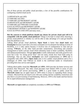 Out of these private and public cloud providers, a few of the possible combinations for
configuring a hybrid cloud can be
1) OPENSTACK and AWS
2) VMWARE and AWS
3) VMWARE and MICROSOFT AZURE
4) OPENSTACK and MICROSOFT AZURE
5) VMWARE and VMWARE CLOUDAIR
6) EUCALYPTUS and MICROSOFT AZURE
7) MICROSOFT HYPER-V and WINDOWS AZURE
8) EUCALYPTUS AND AWS and many more….
But the concern is which platform should one choose for private cloud and will it be
compatible with the public cloud platform? Things to be kept in mind while choosing a
private cloud platform is whether we will be able to take advantage of it and get benefits
from the platform or not.
Talking about private cloud platforms, Open Stack is better than cloud stack and
Eucalyptus because it provides a lot more command over its elements but talking in terms of
flexibility, it is a risky option because it involves lots of configuration to start and get
running. VMware, on the other hand provides orchestration, networking and common
management to build a private cloud which ultimately leads to better scalability, flexibility
and enhanced performance. Though open stack is really enthusiastic and really good for new
users but it has “no strong power base” and not many clouds have been built using its
technology. One on side where eucalyptus sees itself complimentary to AWS and is
compatible with AWS API’s, Open stack aims to be a public cloud platform and to be a
challenger of AWS. And VMware no doubt is the confirmed leader in virtualization
providing best class service and support.
Talking about public cloud like Microsoft and AWS, AWS provides far better services and
products than Microsoft. The other cloud providers lack behind AWS in terms of auto
scaling, instant self service provisioning. AWS is a great leader in public cloud but
Microsoft Azure has an upper hand on AWS when it comes to expanding block storage
volumes. Microsoft has not much to do with auto scaling and has scalability restrictions and
also there is no provisioning of load balancing. However, AWS is the leader and best known
for its rapid infrastructure management.
Microsoft and open stack are completely secondary to AWS and VMware.
 