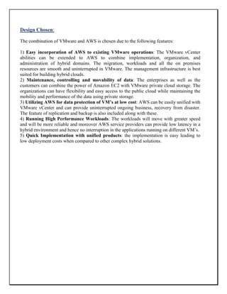 Design Chosen:
The combination of VMware and AWS is chosen due to the following features:
1) Easy incorporation of AWS to existing VMware operations: The VMware vCenter
abilities can be extended to AWS to combine implementation, organization, and
administration of hybrid domains. The migration, workloads and all the on premises
resources are smooth and uninterrupted in VMware. The management infrastructure is best
suited for building hybrid clouds.
2) Maintenance, controlling and movability of data: The enterprises as well as the
customers can combine the power of Amazon EC2 with VMware private cloud storage. The
organizations can have flexibility and easy access to the public cloud while maintaining the
mobility and performance of the data using private storage.
3) Utilizing AWS for data protection of VM’s at low cost: AWS can be easily unified with
VMware vCenter and can provide uninterrupted ongoing business, recovery from disaster.
The feature of replication and backup is also included along with these.
4) Running High Performance Workloads: The workloads will move with greater speed
and will be more reliable and moreover AWS service providers can provide low latency in a
hybrid environment and hence no interruption in the applications running on different VM’s.
5) Quick Implementation with unified products: the implementation is easy leading to
low deployment costs when compared to other complex hybrid solutions.
 