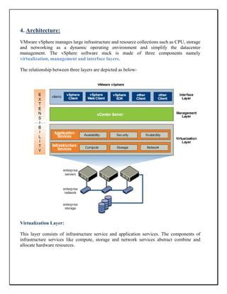 4. Architecture:
VMware vSphere manages large infrastructure and resource collections such as CPU, storage
and networking as a dynamic operating environment and simplify the datacenter
management. The vSphere software stack is made of three components namely
virtualization, management and interface layers.
The relationship between three layers are depicted as below-
Virtualization Layer:
This layer consists of infrastructure service and application services. The components of
infrastructure services like compute, storage and network services abstract combine and
allocate hardware resources.
 