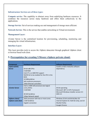 Infrastructure Services are of three types:
Compute service: The capability to abstract away from underlying hardware resources. It
combines the resources across many hardware and offers them collectively to the
applications.
Storage Service: Set of services making use and management of storage more efficient.
Network Service: This is the service that enables networking in Virtual environment.
Management Layer:
vCenter Server is the centralized location for provisioning, scheduling, monitoring and
managing the virtual infrastructure.
Interface Layer:
This layer provides tools to access the vSphere datacenter through graphical vSphere client
or browser based web client.
5. Prerequisites for creating VMware vSphere private cloud:
Component Hardware Requirement Software Requirement
vSphere(ESXi)
Server 64-bit x86 CPUs
Installs on Bare metal,No software
dependency
4 GB RAM
Intel VT-x or AMD RVI support
NX/XD bit to be enabled for the CPU in the
BIOS
10 GBHarddrive
x64 multicore processors
10Gb Ethernet controllers
vCenter Server
Intel or AMD x64 processor,two logical
cores,2GHzs 64-bit operating
4 GB RAM Microsoft .NET 3.5 SP1 Framework
40 GB Harddrive
Microsoft Windows Installer version 4.5
(MSI 4.5
1Gbps Network speed
vSphere client/ 2GHz processor with two or more cores Windows 32-bit and 64-bit,Mac OS
vSphere web client 2 GB Harddrive Internet Explorer 8, 9 (64-bit only), and 10
Gigabit connection Mozilla Firefox
Google Chrome
 