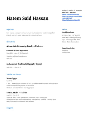 Hatem Said Hassan
Masjid EL-Rahma St. , El-Bitash
Mob: 0122 980 9073
hatem.said50@gmail.com
https://eg.linkedin.com/in/hatem
­said­632147b2
https://github.com/hatem20/
OBJECTIVE
I am seeking a company where I can get my hands on real world cross platform 
projects and work under supervision of professional team.
EDUCATION
ALexandria University, Faculty of Science
Computer Science Department
Sept. 2012 ­ June 2016 (Expected).
Statistics as Minor Specialization. 
GPA:3.0
Mohammed Ibrahim Calligraphy School
Sept. 2013 ­ June 2013 
Training and Courses
InnovEgypt
Feb 2015.
It was 1 week program provided by TIEC to make us think creatively and provide us 
with business mentality beside the technicals. 
Our team ranked 2nd in the final­day project.
SphinUXLabs - ​Trainee
Aug. 2015 ­ Feb. 2016
SphinUXLabs is a free open source community has a training unit. 
I was provided with good Understanding *nix Operating Systems, Learning about 
design philosophy, Automation and Networks.
PROJECTS
SKILLS
Good​​knowledge​:
HTML5 CSS3 PHP MySQL
ERD OOP Javascript JQuery
Ajax Symfony2 ORM MVC
Linux Bash Automation
Basic Knowledge:
Angular
WordPress
 
