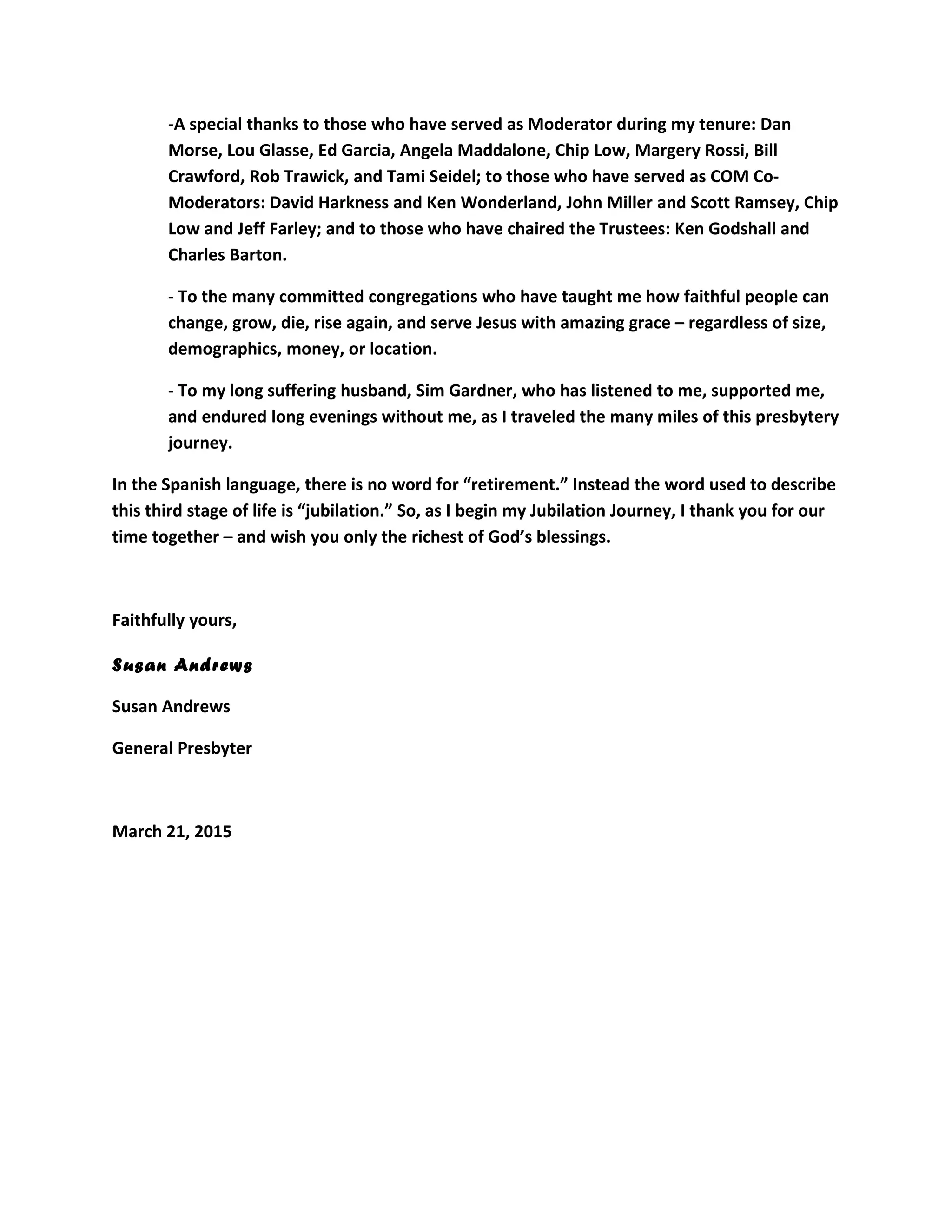 -A special thanks to those who have served as Moderator during my tenure: Dan
Morse, Lou Glasse, Ed Garcia, Angela Maddalone, Chip Low, Margery Rossi, Bill
Crawford, Rob Trawick, and Tami Seidel; to those who have served as COM Co-
Moderators: David Harkness and Ken Wonderland, John Miller and Scott Ramsey, Chip
Low and Jeff Farley; and to those who have chaired the Trustees: Ken Godshall and
Charles Barton.
- To the many committed congregations who have taught me how faithful people can
change, grow, die, rise again, and serve Jesus with amazing grace – regardless of size,
demographics, money, or location.
- To my long suffering husband, Sim Gardner, who has listened to me, supported me,
and endured long evenings without me, as I traveled the many miles of this presbytery
journey.
In the Spanish language, there is no word for “retirement.” Instead the word used to describe
this third stage of life is “jubilation.” So, as I begin my Jubilation Journey, I thank you for our
time together – and wish you only the richest of God’s blessings.
Faithfully yours,
Susan Andrews
Susan Andrews
General Presbyter
March 21, 2015
 