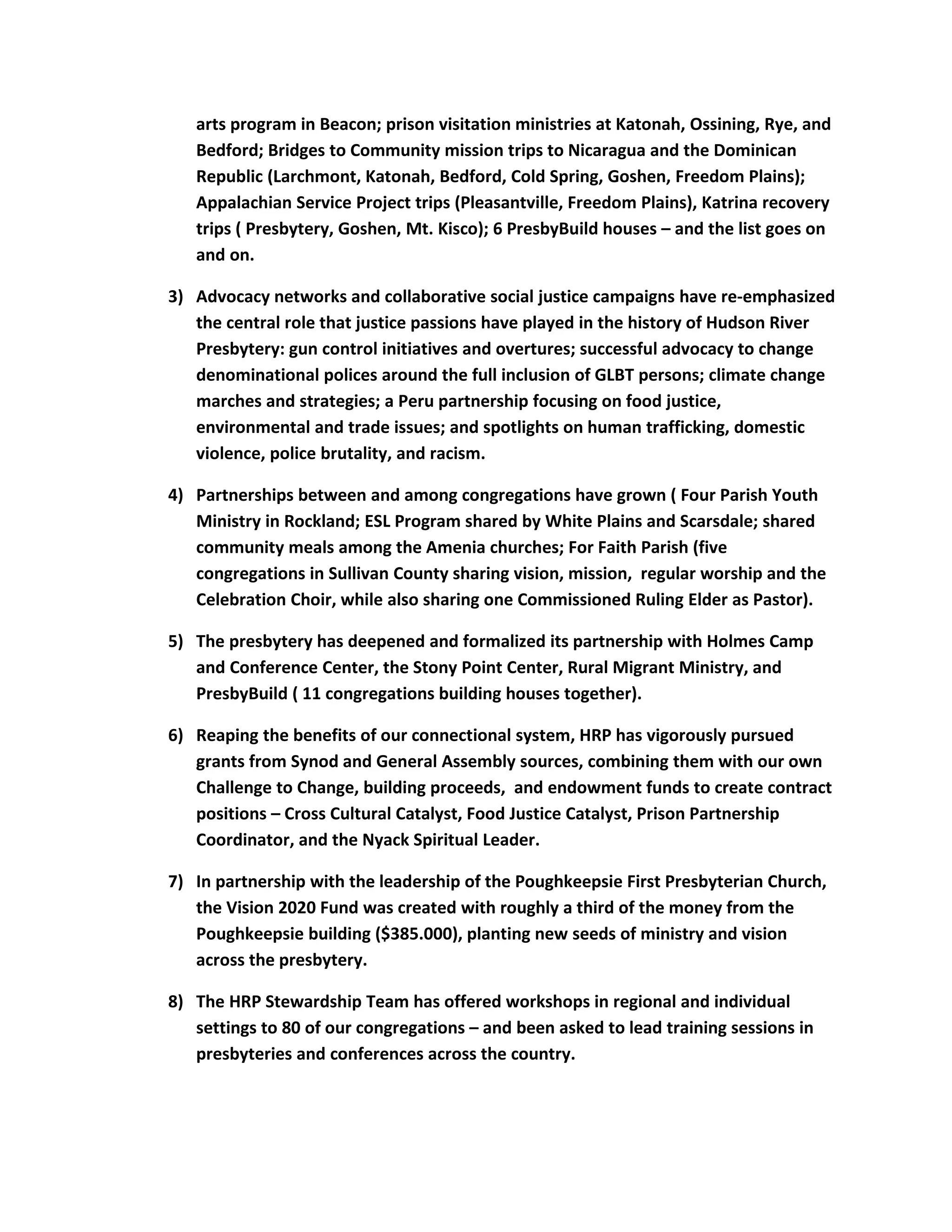 arts program in Beacon; prison visitation ministries at Katonah, Ossining, Rye, and
Bedford; Bridges to Community mission trips to Nicaragua and the Dominican
Republic (Larchmont, Katonah, Bedford, Cold Spring, Goshen, Freedom Plains);
Appalachian Service Project trips (Pleasantville, Freedom Plains), Katrina recovery
trips ( Presbytery, Goshen, Mt. Kisco); 6 PresbyBuild houses – and the list goes on
and on.
3) Advocacy networks and collaborative social justice campaigns have re-emphasized
the central role that justice passions have played in the history of Hudson River
Presbytery: gun control initiatives and overtures; successful advocacy to change
denominational polices around the full inclusion of GLBT persons; climate change
marches and strategies; a Peru partnership focusing on food justice,
environmental and trade issues; and spotlights on human trafficking, domestic
violence, police brutality, and racism.
4) Partnerships between and among congregations have grown ( Four Parish Youth
Ministry in Rockland; ESL Program shared by White Plains and Scarsdale; shared
community meals among the Amenia churches; For Faith Parish (five
congregations in Sullivan County sharing vision, mission, regular worship and the
Celebration Choir, while also sharing one Commissioned Ruling Elder as Pastor).
5) The presbytery has deepened and formalized its partnership with Holmes Camp
and Conference Center, the Stony Point Center, Rural Migrant Ministry, and
PresbyBuild ( 11 congregations building houses together).
6) Reaping the benefits of our connectional system, HRP has vigorously pursued
grants from Synod and General Assembly sources, combining them with our own
Challenge to Change, building proceeds, and endowment funds to create contract
positions – Cross Cultural Catalyst, Food Justice Catalyst, Prison Partnership
Coordinator, and the Nyack Spiritual Leader.
7) In partnership with the leadership of the Poughkeepsie First Presbyterian Church,
the Vision 2020 Fund was created with roughly a third of the money from the
Poughkeepsie building ($385.000), planting new seeds of ministry and vision
across the presbytery.
8) The HRP Stewardship Team has offered workshops in regional and individual
settings to 80 of our congregations – and been asked to lead training sessions in
presbyteries and conferences across the country.
 
