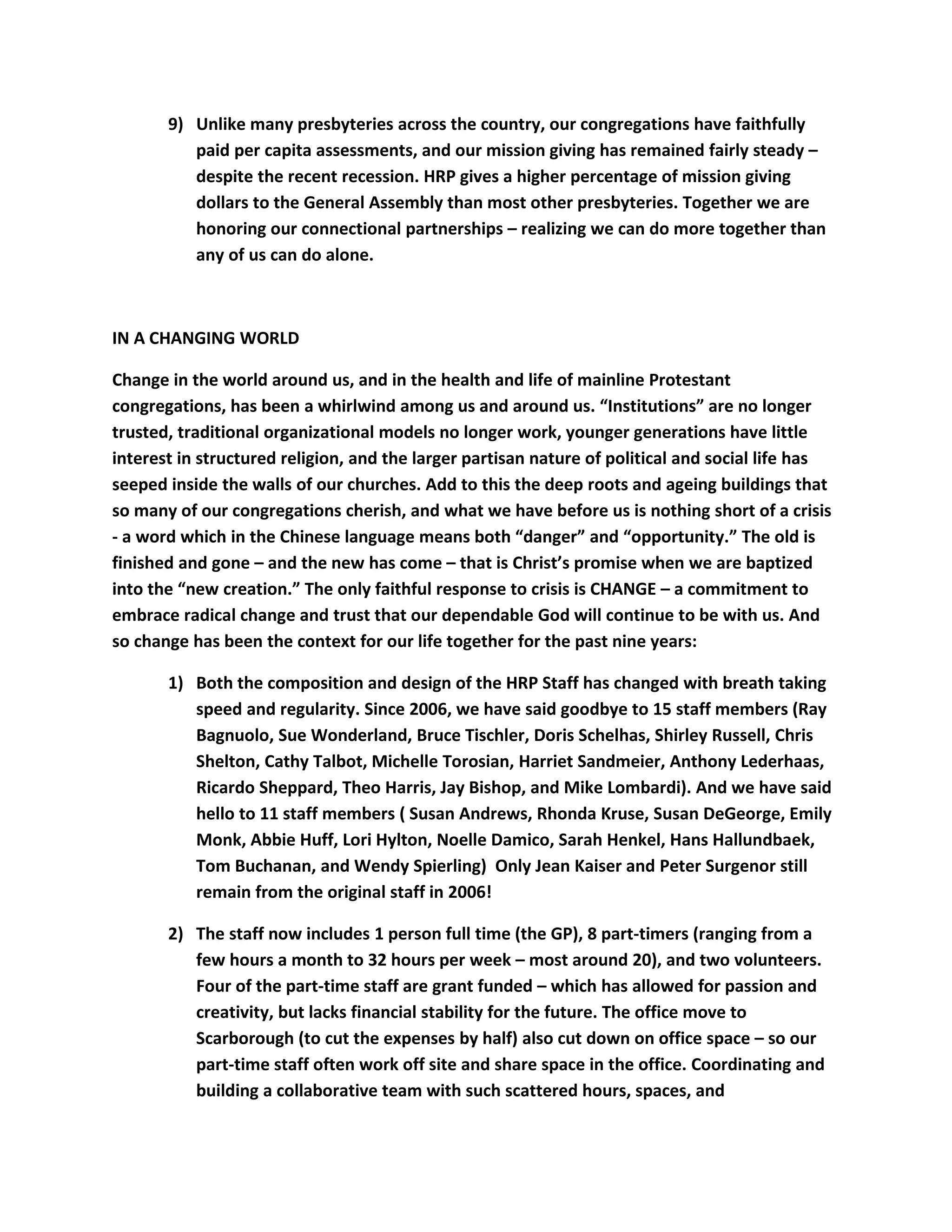 9) Unlike many presbyteries across the country, our congregations have faithfully
paid per capita assessments, and our mission giving has remained fairly steady –
despite the recent recession. HRP gives a higher percentage of mission giving
dollars to the General Assembly than most other presbyteries. Together we are
honoring our connectional partnerships – realizing we can do more together than
any of us can do alone.
IN A CHANGING WORLD
Change in the world around us, and in the health and life of mainline Protestant
congregations, has been a whirlwind among us and around us. “Institutions” are no longer
trusted, traditional organizational models no longer work, younger generations have little
interest in structured religion, and the larger partisan nature of political and social life has
seeped inside the walls of our churches. Add to this the deep roots and ageing buildings that
so many of our congregations cherish, and what we have before us is nothing short of a crisis
- a word which in the Chinese language means both “danger” and “opportunity.” The old is
finished and gone – and the new has come – that is Christ’s promise when we are baptized
into the “new creation.” The only faithful response to crisis is CHANGE – a commitment to
embrace radical change and trust that our dependable God will continue to be with us. And
so change has been the context for our life together for the past nine years:
1) Both the composition and design of the HRP Staff has changed with breath taking
speed and regularity. Since 2006, we have said goodbye to 15 staff members (Ray
Bagnuolo, Sue Wonderland, Bruce Tischler, Doris Schelhas, Shirley Russell, Chris
Shelton, Cathy Talbot, Michelle Torosian, Harriet Sandmeier, Anthony Lederhaas,
Ricardo Sheppard, Theo Harris, Jay Bishop, and Mike Lombardi). And we have said
hello to 11 staff members ( Susan Andrews, Rhonda Kruse, Susan DeGeorge, Emily
Monk, Abbie Huff, Lori Hylton, Noelle Damico, Sarah Henkel, Hans Hallundbaek,
Tom Buchanan, and Wendy Spierling) Only Jean Kaiser and Peter Surgenor still
remain from the original staff in 2006!
2) The staff now includes 1 person full time (the GP), 8 part-timers (ranging from a
few hours a month to 32 hours per week – most around 20), and two volunteers.
Four of the part-time staff are grant funded – which has allowed for passion and
creativity, but lacks financial stability for the future. The office move to
Scarborough (to cut the expenses by half) also cut down on office space – so our
part-time staff often work off site and share space in the office. Coordinating and
building a collaborative team with such scattered hours, spaces, and
 
