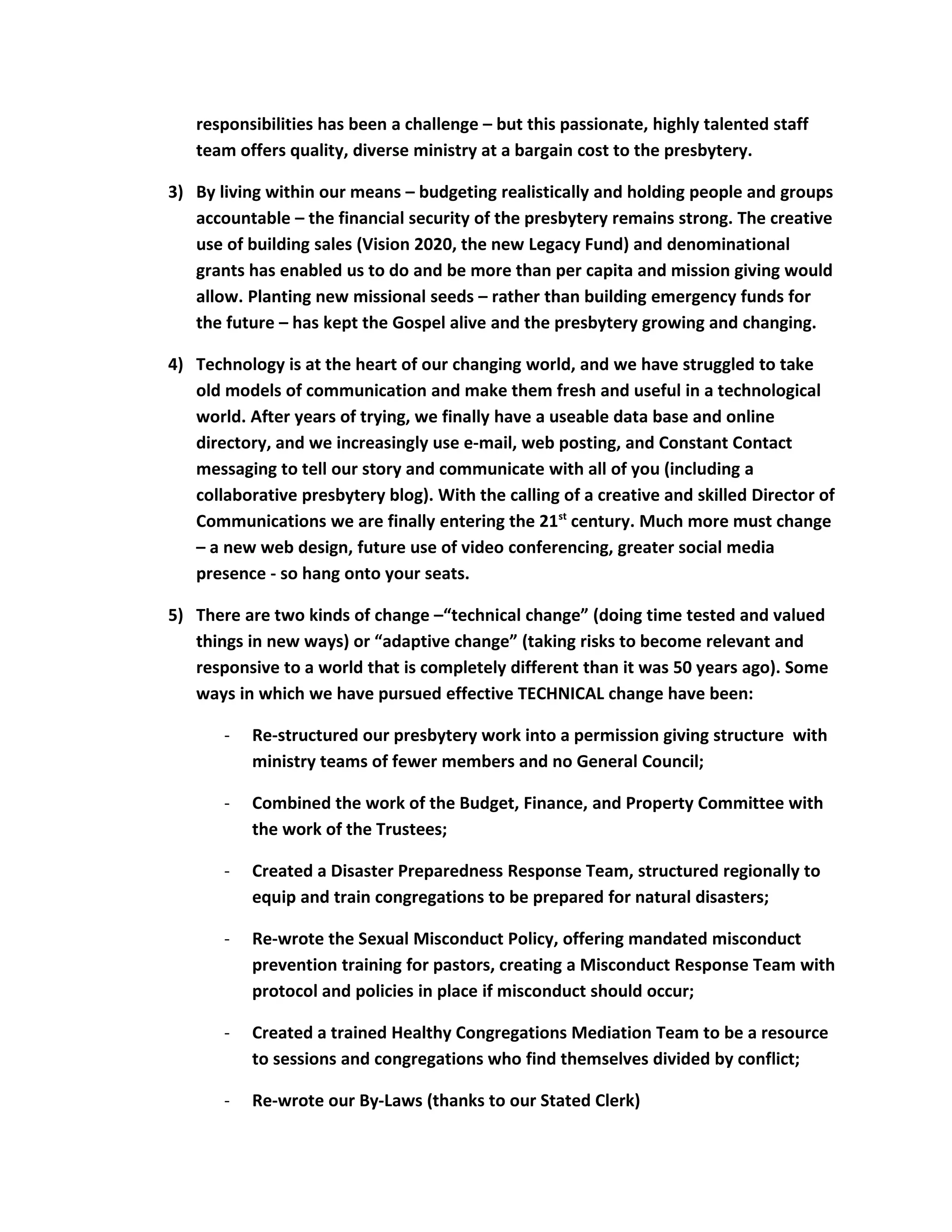 responsibilities has been a challenge – but this passionate, highly talented staff
team offers quality, diverse ministry at a bargain cost to the presbytery.
3) By living within our means – budgeting realistically and holding people and groups
accountable – the financial security of the presbytery remains strong. The creative
use of building sales (Vision 2020, the new Legacy Fund) and denominational
grants has enabled us to do and be more than per capita and mission giving would
allow. Planting new missional seeds – rather than building emergency funds for
the future – has kept the Gospel alive and the presbytery growing and changing.
4) Technology is at the heart of our changing world, and we have struggled to take
old models of communication and make them fresh and useful in a technological
world. After years of trying, we finally have a useable data base and online
directory, and we increasingly use e-mail, web posting, and Constant Contact
messaging to tell our story and communicate with all of you (including a
collaborative presbytery blog). With the calling of a creative and skilled Director of
Communications we are finally entering the 21st
century. Much more must change
– a new web design, future use of video conferencing, greater social media
presence - so hang onto your seats.
5) There are two kinds of change –“technical change” (doing time tested and valued
things in new ways) or “adaptive change” (taking risks to become relevant and
responsive to a world that is completely different than it was 50 years ago). Some
ways in which we have pursued effective TECHNICAL change have been:
- Re-structured our presbytery work into a permission giving structure with
ministry teams of fewer members and no General Council;
- Combined the work of the Budget, Finance, and Property Committee with
the work of the Trustees;
- Created a Disaster Preparedness Response Team, structured regionally to
equip and train congregations to be prepared for natural disasters;
- Re-wrote the Sexual Misconduct Policy, offering mandated misconduct
prevention training for pastors, creating a Misconduct Response Team with
protocol and policies in place if misconduct should occur;
- Created a trained Healthy Congregations Mediation Team to be a resource
to sessions and congregations who find themselves divided by conflict;
- Re-wrote our By-Laws (thanks to our Stated Clerk)
 