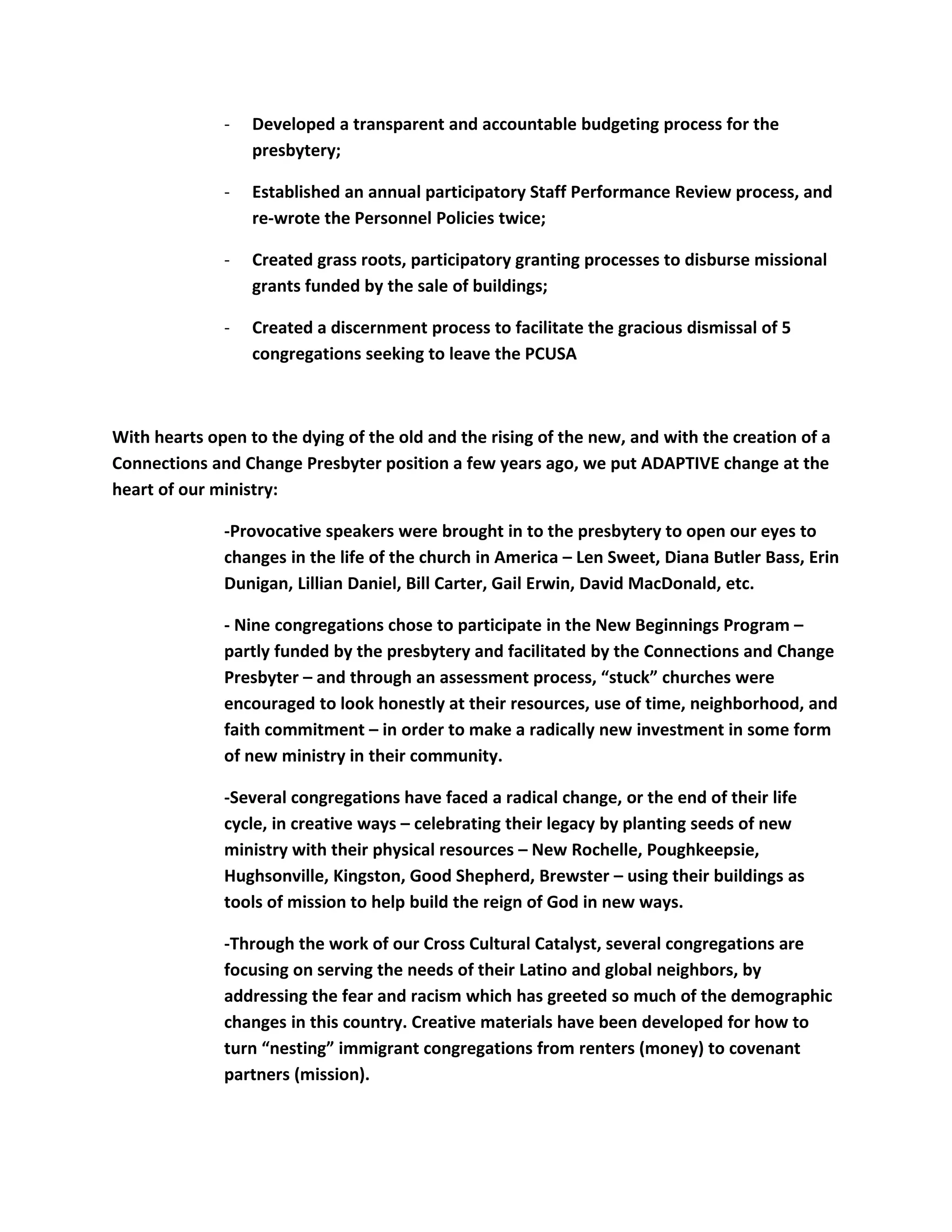 - Developed a transparent and accountable budgeting process for the
presbytery;
- Established an annual participatory Staff Performance Review process, and
re-wrote the Personnel Policies twice;
- Created grass roots, participatory granting processes to disburse missional
grants funded by the sale of buildings;
- Created a discernment process to facilitate the gracious dismissal of 5
congregations seeking to leave the PCUSA
With hearts open to the dying of the old and the rising of the new, and with the creation of a
Connections and Change Presbyter position a few years ago, we put ADAPTIVE change at the
heart of our ministry:
-Provocative speakers were brought in to the presbytery to open our eyes to
changes in the life of the church in America – Len Sweet, Diana Butler Bass, Erin
Dunigan, Lillian Daniel, Bill Carter, Gail Erwin, David MacDonald, etc.
- Nine congregations chose to participate in the New Beginnings Program –
partly funded by the presbytery and facilitated by the Connections and Change
Presbyter – and through an assessment process, “stuck” churches were
encouraged to look honestly at their resources, use of time, neighborhood, and
faith commitment – in order to make a radically new investment in some form
of new ministry in their community.
-Several congregations have faced a radical change, or the end of their life
cycle, in creative ways – celebrating their legacy by planting seeds of new
ministry with their physical resources – New Rochelle, Poughkeepsie,
Hughsonville, Kingston, Good Shepherd, Brewster – using their buildings as
tools of mission to help build the reign of God in new ways.
-Through the work of our Cross Cultural Catalyst, several congregations are
focusing on serving the needs of their Latino and global neighbors, by
addressing the fear and racism which has greeted so much of the demographic
changes in this country. Creative materials have been developed for how to
turn “nesting” immigrant congregations from renters (money) to covenant
partners (mission).
 