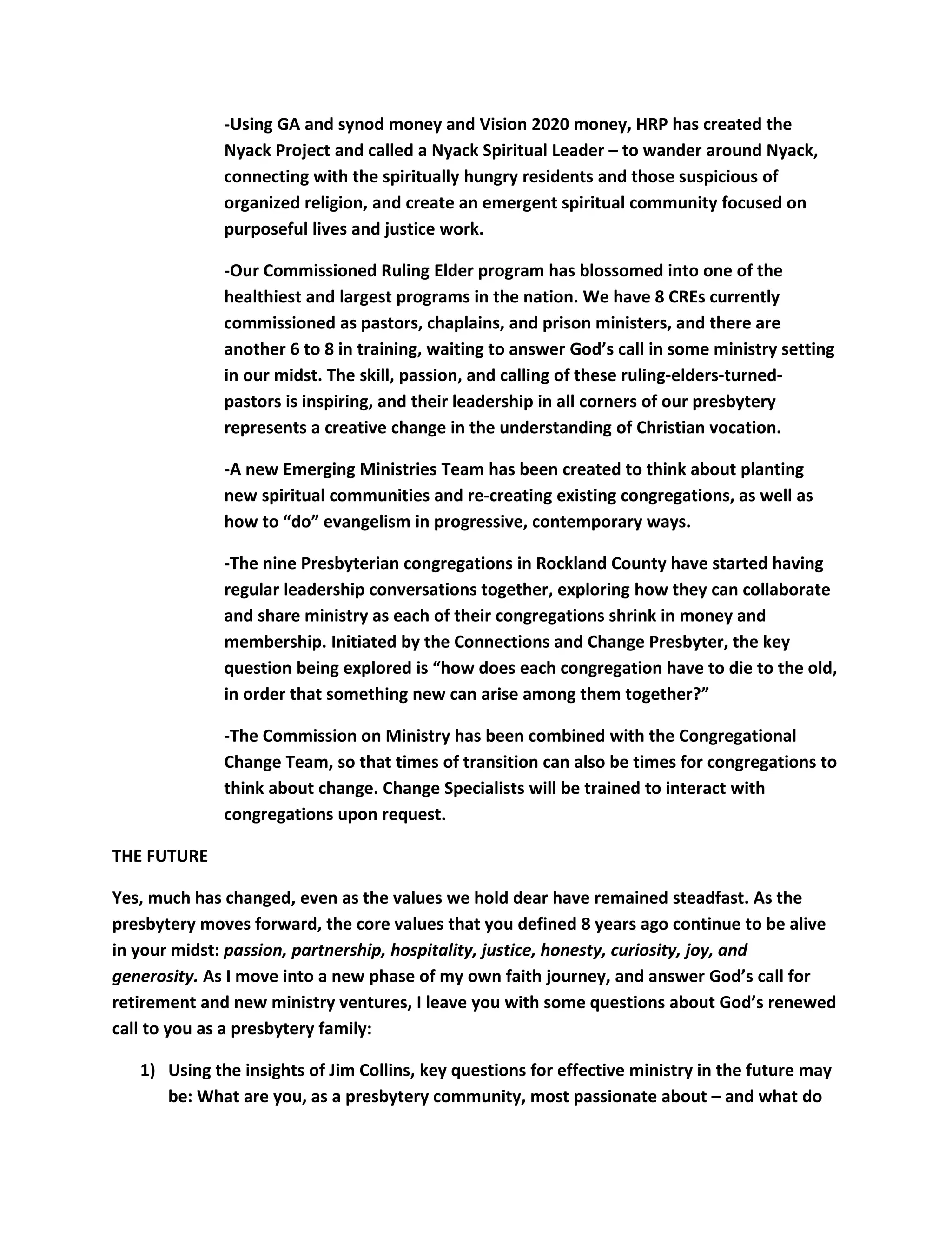 -Using GA and synod money and Vision 2020 money, HRP has created the
Nyack Project and called a Nyack Spiritual Leader – to wander around Nyack,
connecting with the spiritually hungry residents and those suspicious of
organized religion, and create an emergent spiritual community focused on
purposeful lives and justice work.
-Our Commissioned Ruling Elder program has blossomed into one of the
healthiest and largest programs in the nation. We have 8 CREs currently
commissioned as pastors, chaplains, and prison ministers, and there are
another 6 to 8 in training, waiting to answer God’s call in some ministry setting
in our midst. The skill, passion, and calling of these ruling-elders-turned-
pastors is inspiring, and their leadership in all corners of our presbytery
represents a creative change in the understanding of Christian vocation.
-A new Emerging Ministries Team has been created to think about planting
new spiritual communities and re-creating existing congregations, as well as
how to “do” evangelism in progressive, contemporary ways.
-The nine Presbyterian congregations in Rockland County have started having
regular leadership conversations together, exploring how they can collaborate
and share ministry as each of their congregations shrink in money and
membership. Initiated by the Connections and Change Presbyter, the key
question being explored is “how does each congregation have to die to the old,
in order that something new can arise among them together?”
-The Commission on Ministry has been combined with the Congregational
Change Team, so that times of transition can also be times for congregations to
think about change. Change Specialists will be trained to interact with
congregations upon request.
THE FUTURE
Yes, much has changed, even as the values we hold dear have remained steadfast. As the
presbytery moves forward, the core values that you defined 8 years ago continue to be alive
in your midst: passion, partnership, hospitality, justice, honesty, curiosity, joy, and
generosity. As I move into a new phase of my own faith journey, and answer God’s call for
retirement and new ministry ventures, I leave you with some questions about God’s renewed
call to you as a presbytery family:
1) Using the insights of Jim Collins, key questions for effective ministry in the future may
be: What are you, as a presbytery community, most passionate about – and what do
 