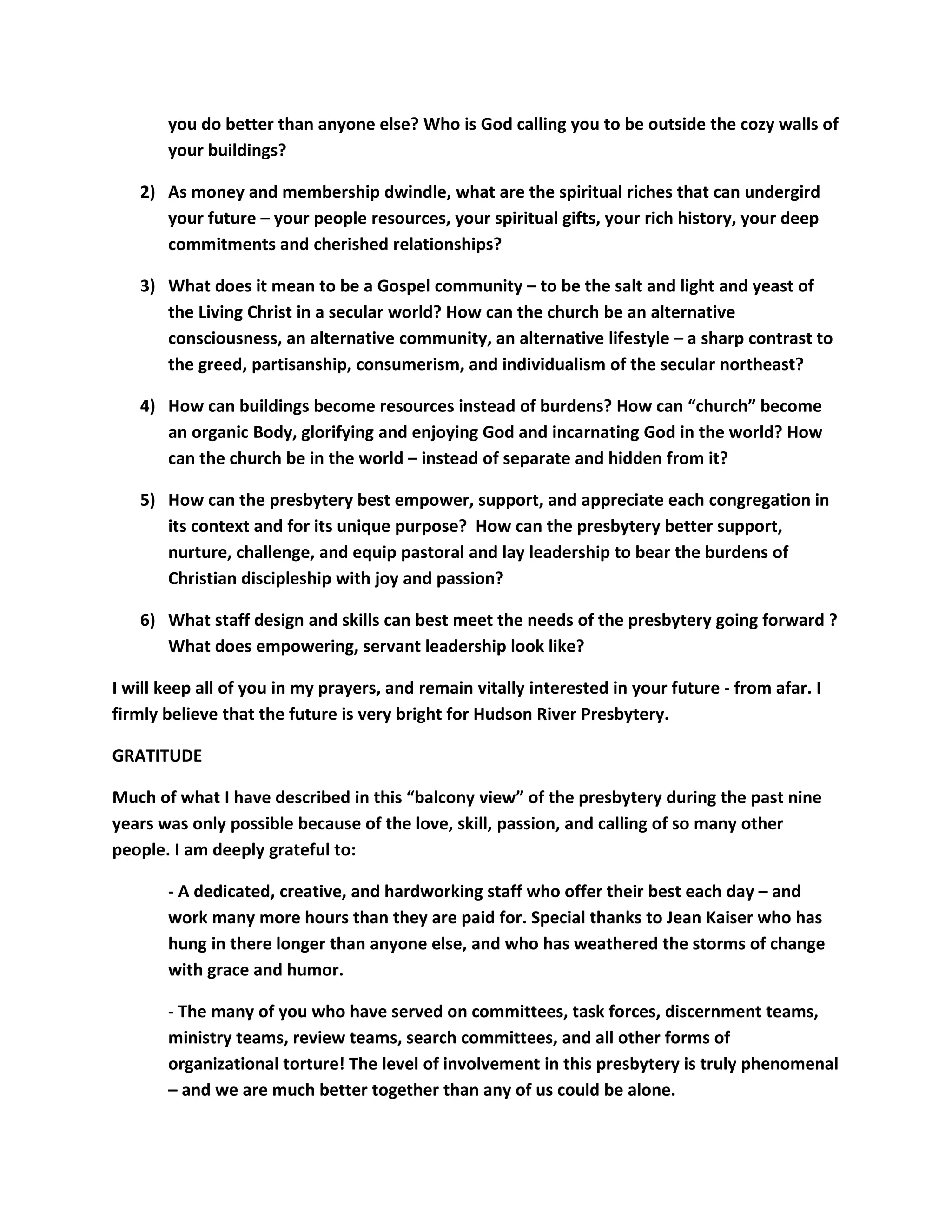 you do better than anyone else? Who is God calling you to be outside the cozy walls of
your buildings?
2) As money and membership dwindle, what are the spiritual riches that can undergird
your future – your people resources, your spiritual gifts, your rich history, your deep
commitments and cherished relationships?
3) What does it mean to be a Gospel community – to be the salt and light and yeast of
the Living Christ in a secular world? How can the church be an alternative
consciousness, an alternative community, an alternative lifestyle – a sharp contrast to
the greed, partisanship, consumerism, and individualism of the secular northeast?
4) How can buildings become resources instead of burdens? How can “church” become
an organic Body, glorifying and enjoying God and incarnating God in the world? How
can the church be in the world – instead of separate and hidden from it?
5) How can the presbytery best empower, support, and appreciate each congregation in
its context and for its unique purpose? How can the presbytery better support,
nurture, challenge, and equip pastoral and lay leadership to bear the burdens of
Christian discipleship with joy and passion?
6) What staff design and skills can best meet the needs of the presbytery going forward ?
What does empowering, servant leadership look like?
I will keep all of you in my prayers, and remain vitally interested in your future - from afar. I
firmly believe that the future is very bright for Hudson River Presbytery.
GRATITUDE
Much of what I have described in this “balcony view” of the presbytery during the past nine
years was only possible because of the love, skill, passion, and calling of so many other
people. I am deeply grateful to:
- A dedicated, creative, and hardworking staff who offer their best each day – and
work many more hours than they are paid for. Special thanks to Jean Kaiser who has
hung in there longer than anyone else, and who has weathered the storms of change
with grace and humor.
- The many of you who have served on committees, task forces, discernment teams,
ministry teams, review teams, search committees, and all other forms of
organizational torture! The level of involvement in this presbytery is truly phenomenal
– and we are much better together than any of us could be alone.
 