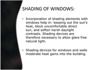 SHADING OF WINDOWS:
• Incorporation of shading elements with
  windows help in: keeping out the sun‘s
  heat, block uncomfortable direct
  sun, and soften harsh daylight
  contrasts. Shading devices are
  therefore necessary to allow glare free
  natural light.

• Shading devices for windows and walls
  moderate heat gains into the building.
 