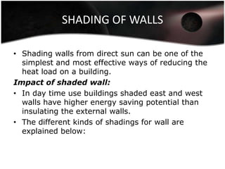SHADING OF WALLS

• Shading walls from direct sun can be one of the
  simplest and most effective ways of reducing the
  heat load on a building.
Impact of shaded wall:
• In day time use buildings shaded east and west
  walls have higher energy saving potential than
  insulating the external walls.
• The different kinds of shadings for wall are
  explained below:
 