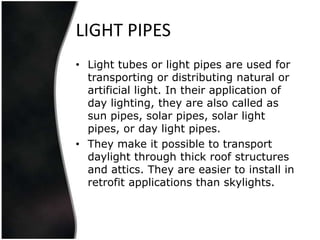 LIGHT PIPES
• Light tubes or light pipes are used for
  transporting or distributing natural or
  artificial light. In their application of
  day lighting, they are also called as
  sun pipes, solar pipes, solar light
  pipes, or day light pipes.
• They make it possible to transport
  daylight through thick roof structures
  and attics. They are easier to install in
  retrofit applications than skylights.
 