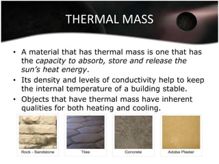 THERMAL MASS

• A material that has thermal mass is one that has
  the capacity to absorb, store and release the
  sun’s heat energy.
• Its density and levels of conductivity help to keep
  the internal temperature of a building stable.
• Objects that have thermal mass have inherent
  qualities for both heating and cooling.
 