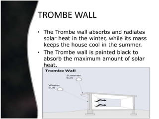 TROMBE WALL
• The Trombe wall absorbs and radiates
  solar heat in the winter, while its mass
  keeps the house cool in the summer.
• The Trombe wall is painted black to
  absorb the maximum amount of solar
  heat.
 
