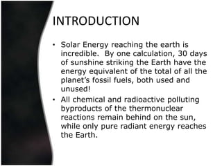 INTRODUCTION
• Solar Energy reaching the earth is
  incredible. By one calculation, 30 days
  of sunshine striking the Earth have the
  energy equivalent of the total of all the
  planet’s fossil fuels, both used and
  unused!
• All chemical and radioactive polluting
  byproducts of the thermonuclear
  reactions remain behind on the sun,
  while only pure radiant energy reaches
  the Earth.
 
