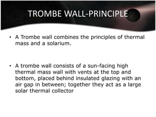 TROMBE WALL-PRINCIPLE

• A Trombe wall combines the principles of thermal
  mass and a solarium.



• A trombe wall consists of a sun-facing high
  thermal mass wall with vents at the top and
  bottom, placed behind insulated glazing with an
  air gap in between; together they act as a large
  solar thermal collector
 