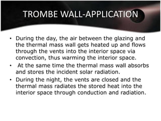TROMBE WALL-APPLICATION

• During the day, the air between the glazing and
  the thermal mass wall gets heated up and flows
  through the vents into the interior space via
  convection, thus warming the interior space.
• At the same time the thermal mass wall absorbs
  and stores the incident solar radiation.
• During the night, the vents are closed and the
  thermal mass radiates the stored heat into the
  interior space through conduction and radiation.
 
