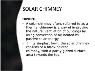 SOLAR CHIMNEY
PRINCIPLE
• A solar chimney often, referred to as a
  thermal chimney is a way of improving
  the natural ventilation of buildings by
  using convection of air heated by
  passive solar energy.
• In its simplest form, the solar chimney
  consists of a black-painted
  chimney, with a partly glazed surface
  area towards the top.
 
