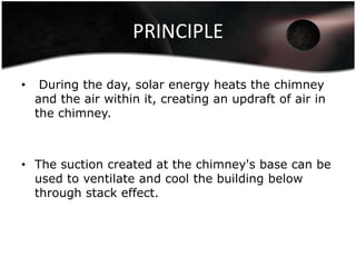 PRINCIPLE

•    During the day, solar energy heats the chimney
    and the air within it, creating an updraft of air in
    the chimney.



• The suction created at the chimney's base can be
  used to ventilate and cool the building below
  through stack effect.
 
