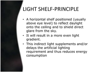 LIGHT SHELF-PRINCIPLE
• A horizontal shelf positioned (usually
  above eye level) to reflect daylight
  onto the ceiling and to shield direct
  glare from the sky.
• It will result in a more even light
  gradient.
• This indirect light supplements and/or
  delays the artificial lighting
  requirement and thus reduces energy
  consumption
 