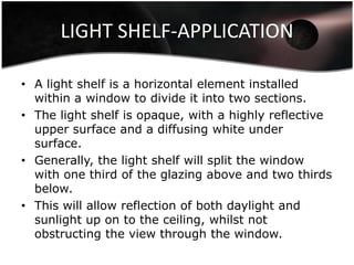 LIGHT SHELF-APPLICATION

• A light shelf is a horizontal element installed
  within a window to divide it into two sections.
• The light shelf is opaque, with a highly reflective
  upper surface and a diffusing white under
  surface.
• Generally, the light shelf will split the window
  with one third of the glazing above and two thirds
  below.
• This will allow reflection of both daylight and
  sunlight up on to the ceiling, whilst not
  obstructing the view through the window.
 