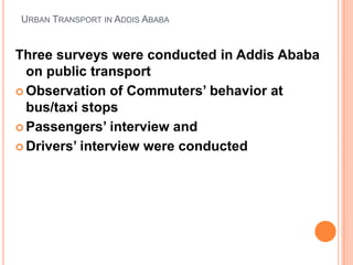 URBAN TRANSPORT IN ADDIS ABABA


Three surveys were conducted in Addis Ababa
  on public transport
? Observation of Commuters behavior at
  bus/taxi stops
? Passengers interview and

? Drivers interview were conducted
 