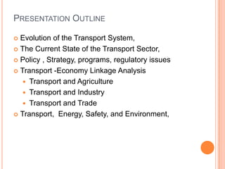 PRESENTATION OUTLINE

? Evolution of the Transport System,
? The Current State of the Transport Sector,

? Policy , Strategy, programs, regulatory issues

? Transport -Economy Linkage Analysis

   ? Transport and Agriculture
   ? Transport and Industry
   ? Transport and Trade
? Transport, Energy, Safety, and Environment,
 