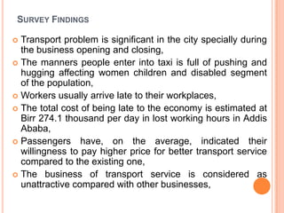 SURVEY FINDINGS

? Transport problem is significant in the city specially during
  the business opening and closing,
? The manners people enter into taxi is full of pushing and
  hugging affecting women children and disabled segment
  of the population,
? Workers usually arrive late to their workplaces,
? The total cost of being late to the economy is estimated at
  Birr 274.1 thousand per day in lost working hours in Addis
  Ababa,
? Passengers have, on the average, indicated their
  willingness to pay higher price for better transport service
  compared to the existing one,
? The business of transport service is considered as
  unattractive compared with other businesses,
 