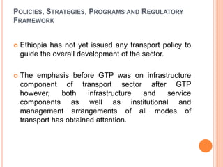 POLICIES, STRATEGIES, PROGRAMS AND REGULATORY
FRAMEWORK


?   Ethiopia has not yet issued any transport policy to
    guide the overall development of the sector.

?   The emphasis before GTP was on infrastructure
    component of transport sector after GTP
    however,     both    infrastructure and service
    components as well as institutional and
    management arrangements of all modes of
    transport has obtained attention.
 