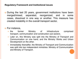 Regulatory Framework and Institutional issues


?   During the last 20 years, government institutions have been
    merged/mixed, separated, reorganized, and in some
    cases, dissolved in one way or another. This measure has
    created instability in the overall transport sector,

?   For instance,
    ? the     former       Ministry    of      Infrastructure    comprised
      transport, communication and construction sub sectors.
    ? Later on, this Ministry was split into the Ministry of Transport and
      Communication on one hand, and the Ministry Works and Urban
      Development on the other.
    ? Immediately thereafter, the Ministry of Transport and Communication
      was split into two independent ministries: Ministry of Communication
      and Ministry of Transport.
 