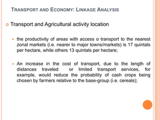 TRANSPORT AND ECONOMY: LINKAGE ANALYSIS

?   Transport and Agricultural activity location

    ?   the productivity of areas with access o transport to the nearest
        zonal markets (i.e. nearer to major towns/markets) is 17 quintals
        per hectare, while others 13 quintals per hectare;

    ?   An increase in the cost of transport, due to the length of
        distances traveled       or limited transport services, for
        example, would reduce the probability of cash crops being
        chosen by farmers relative to the base-group (i.e. cereals);
 