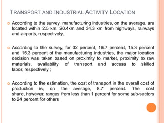 TRANSPORT AND INDUSTRIAL ACTIVITY LOCATION
?   According to the survey, manufacturing industries, on the average, are
    located within 2.5 km, 20.4km and 34.3 km from highways, railways
    and airports, respectively,

?   According to the survey, for 32 percent, 16.7 percent, 15.3 percent
    and 15.3 percent of the manufacturing industries, the major location
    decision was taken based on proximity to market, proximity to raw
    materials, availability of transport and access to skilled
    labor, respectively ;

?   According to the estimation, the cost of transport in the overall cost of
    production is, on the average, 8.7 percent. The cost
    share, however, ranges from less than 1 percent for some sub-sectors
    to 24 percent for others
 