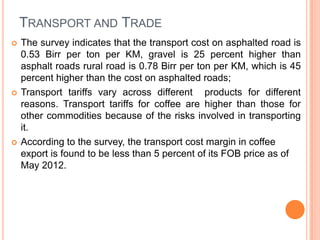 TRANSPORT AND TRADE
?   The survey indicates that the transport cost on asphalted road is
    0.53 Birr per ton per KM, gravel is 25 percent higher than
    asphalt roads rural road is 0.78 Birr per ton per KM, which is 45
    percent higher than the cost on asphalted roads;
?   Transport tariffs vary across different products for different
    reasons. Transport tariffs for coffee are higher than those for
    other commodities because of the risks involved in transporting
    it.
?   According to the survey, the transport cost margin in coffee
    export is found to be less than 5 percent of its FOB price as of
    May 2012.
 